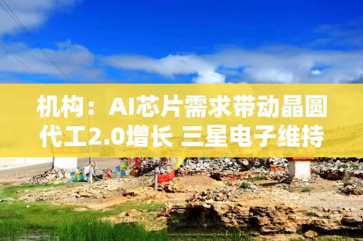 机构：AI芯片需求带动晶圆代工2.0增长 三星电子维持全球第二