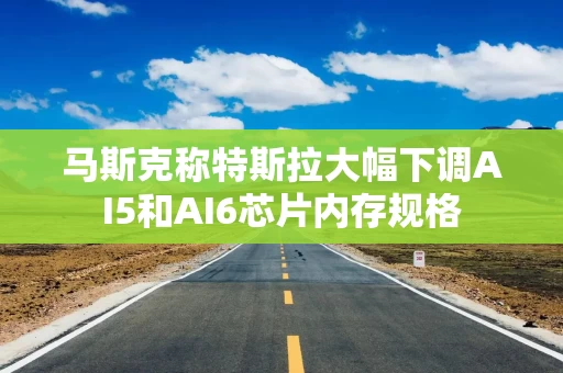马斯克称特斯拉大幅下调AI5和AI6芯片内存规格