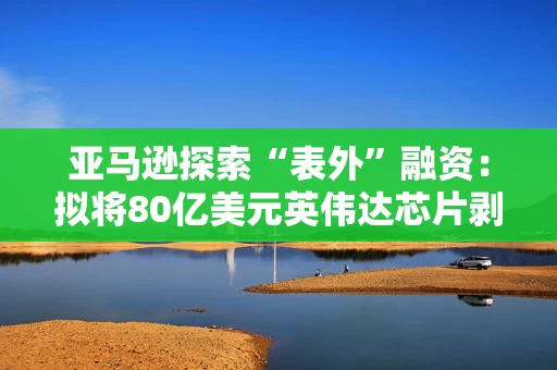 亚马逊探索“表外”融资:拟将80亿美元英伟达芯片剥离至SPV再租回 亚马逊探索“表外”融资:拟将80亿美元英伟达芯片剥离至SPV再租回