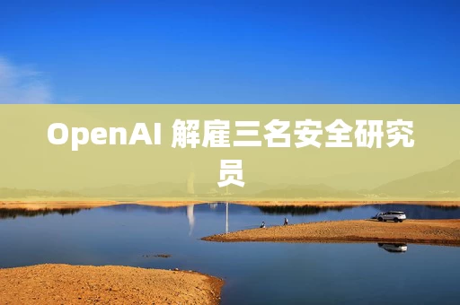 OpenAI 解雇三名安全研究员 OpenAI 解雇三名安全研究员