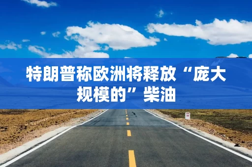 特朗普称欧洲将释放“庞大规模的”柴油 特朗普称欧洲将释放“庞大规模的”柴油