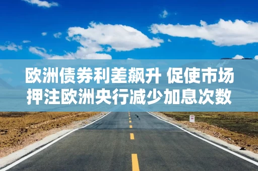 欧洲债券利差飙升 促使市场押注欧洲央行减少加息次数 欧洲债券利差飙升 促使市场押注欧洲央行减少加息次数