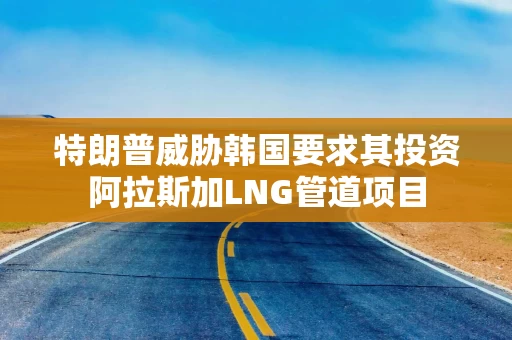 特朗普威胁韩国要求其投资阿拉斯加LNG管道项目 特朗普威胁韩国要求其投资阿拉斯加LNG管道项目