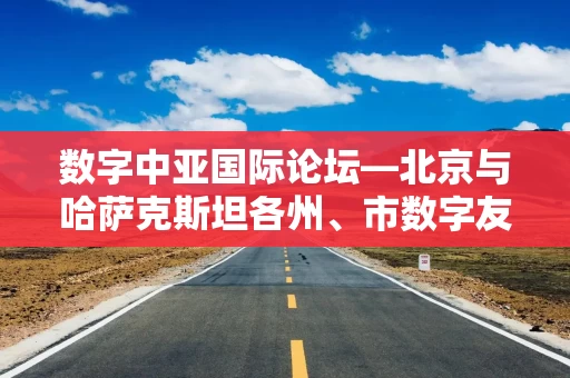 数字中亚国际论坛—北京与哈萨克斯坦各州、市数字友好城市建设对话会成功举办 数字中亚国际论坛—北京与哈萨克斯坦各州、市数字友好城市建设对话会成功举办