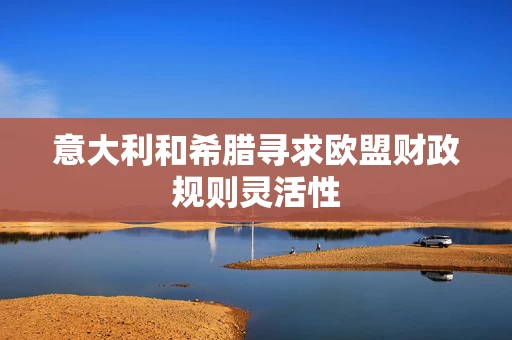 意大利和希腊寻求欧盟财政规则灵活性