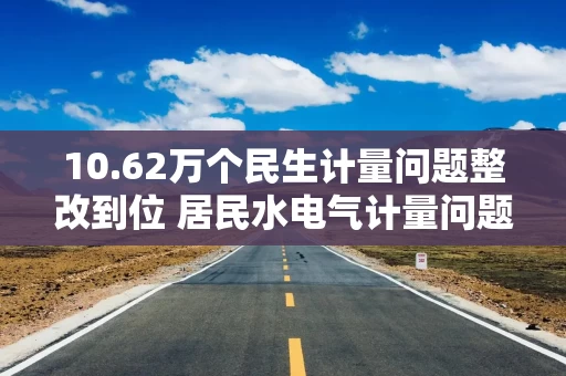 10.62万个民生计量问题整改到位 居民水电气计量问题综合整治“回头看”取得明显成效 10.62万个民生计量问题整改到位 居民水电气计量问题综合整治“回头看”取得明显成效