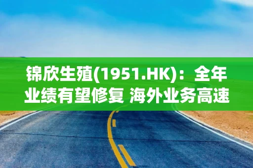 锦欣生殖(1951.HK):全年业绩有望修复 海外业务高速增长 锦欣生殖(1951.HK):全年业绩有望修复 海外业务高速增长