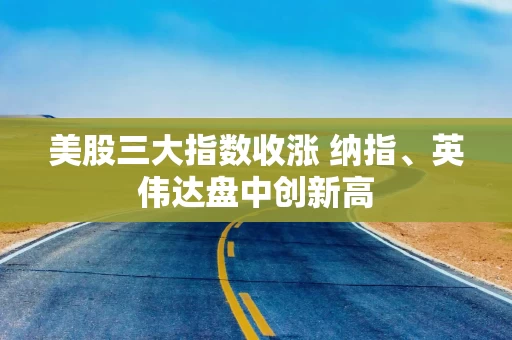 美股三大指数收涨 纳指、英伟达盘中创新高