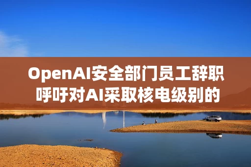 OpenAI安全部门员工辞职 呼吁对AI采取核电级别的防护措施