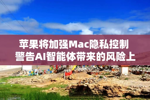 苹果将加强Mac隐私控制 警告AI智能体带来的风险上升