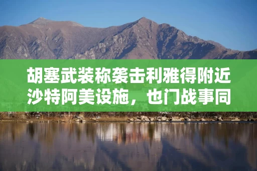 胡塞武装称袭击利雅得附近沙特阿美设施，也门战事同步升级
