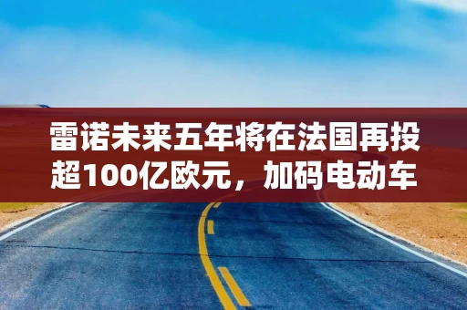 雷诺未来五年将在法国再投超100亿欧元,加码电动车和更低价车型 雷诺未来五年将在法国再投超100亿欧元,加码电动车和更低价车型