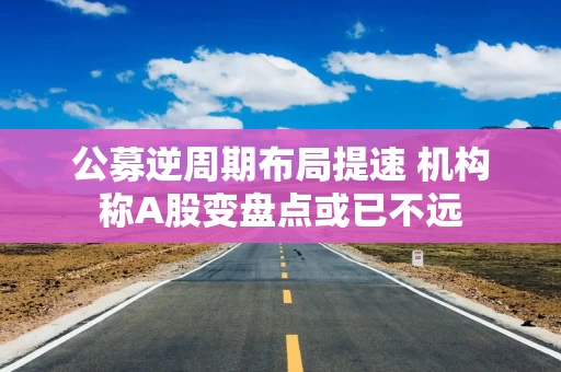 公募逆周期布局提速 机构称A股变盘点或已不远 公募逆周期布局提速 机构称A股变盘点或已不远