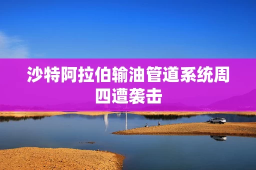沙特阿拉伯输油管道系统周四遭袭击