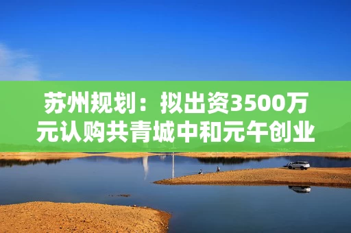 苏州规划：拟出资3500万元认购共青城中和元午创业投资基金份额