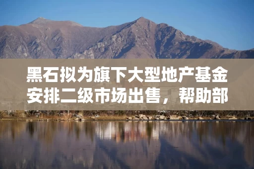黑石拟为旗下大型地产基金安排二级市场出售，帮助部分投资者赎回退出