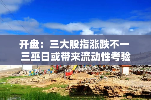 开盘:三大股指涨跌不一 三巫日或带来流动性考验 开盘:三大股指涨跌不一 三巫日或带来流动性考验