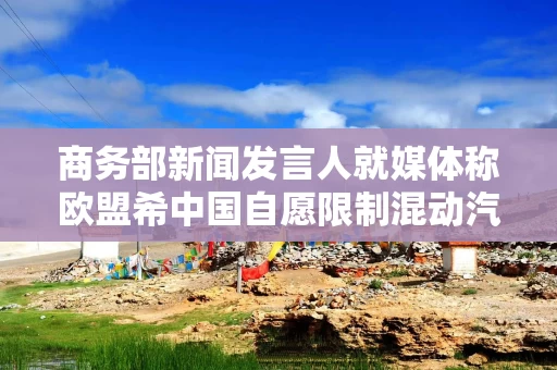 商务部新闻发言人就媒体称欧盟希中国自愿限制混动汽车对欧出口答记者问