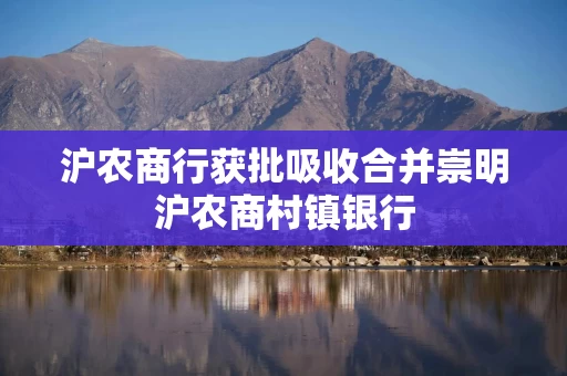 沪农商行获批吸收合并崇明沪农商村镇银行 沪农商行获批吸收合并崇明沪农商村镇银行