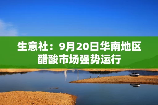 生意社:9月20日华南地区醋酸市场强势运行 生意社:9月20日华南地区醋酸市场强势运行