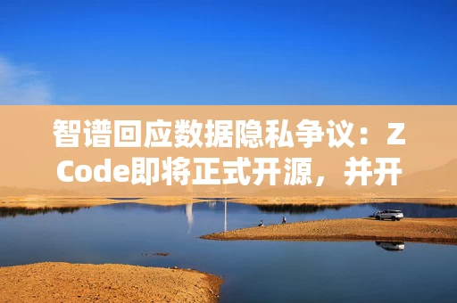 智谱回应数据隐私争议：ZCode即将正式开源，并开展安全审计
