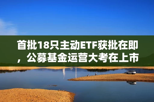 首批18只主动ETF获批在即，公募基金运营大考在上市后