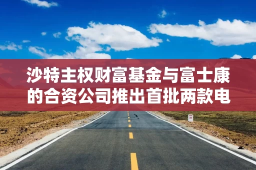 沙特主权财富基金与富士康的合资公司推出首批两款电动汽车 沙特主权财富基金与富士康的合资公司推出首批两款电动汽车