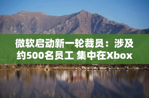 微软启动新一轮裁员：涉及约500名员工 集中在Xbox游戏部门