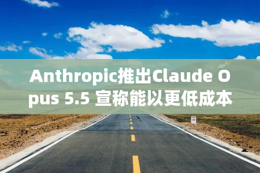 Anthropic推出Claude Opus 5.5 宣称能以更低成本处理企业任务