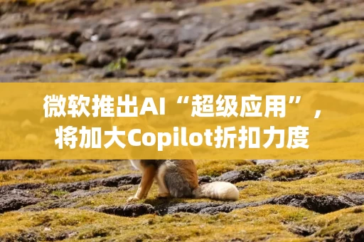 微软推出AI“超级应用”,将加大Copilot折扣力度 微软推出AI“超级应用”,将加大Copilot折扣力度