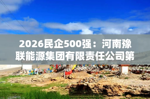 2026民企500强:河南豫联能源集团有限责任公司第301位,比去年降26位 2026民企500强:河南豫联能源集团有限责任公司第301位,比去年降26位