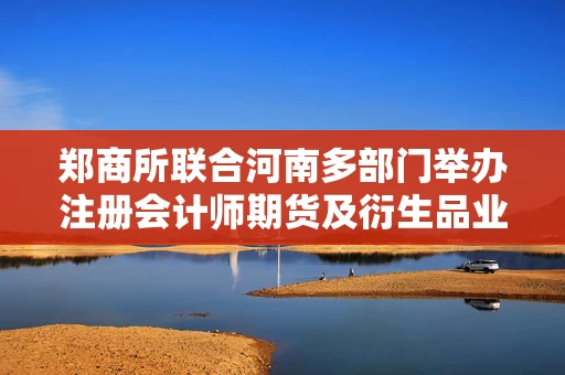 郑商所联合河南多部门举办注册会计师期货及衍生品业务专题研修班 郑商所联合河南多部门举办注册会计师期货及衍生品业务专题研修班