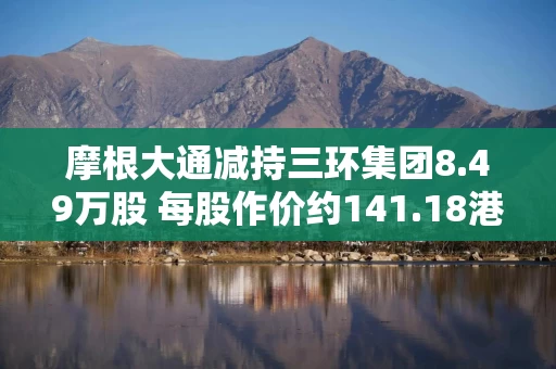 摩根大通减持三环集团8.49万股 每股作价约141.18港元 摩根大通减持三环集团8.49万股 每股作价约141.18港元