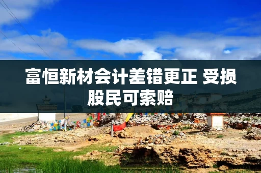 富恒新材会计差错更正 受损股民可索赔 富恒新材会计差错更正 受损股民可索赔