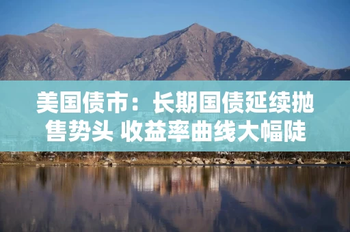 美国债市：长期国债延续抛售势头 收益率曲线大幅陡化