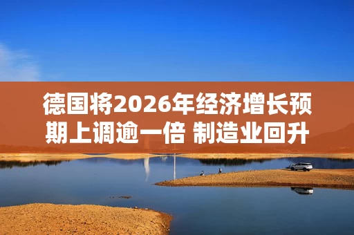 德国将2026年经济增长预期上调逾一倍 制造业回升 德国将2026年经济增长预期上调逾一倍 制造业回升
