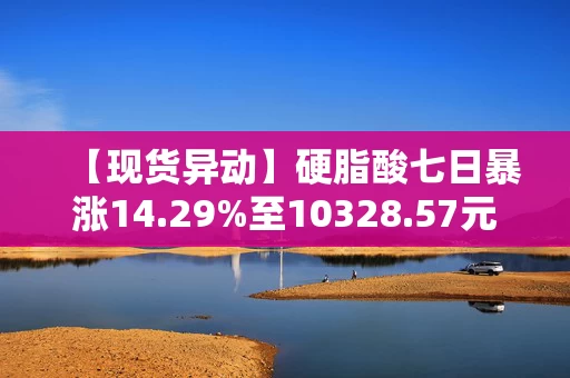 【现货异动】硬脂酸七日暴涨14.29%至10328.57元吨!聚氨酯、涂料需求共振 【现货异动】硬脂酸七日暴涨14.29%至10328.57元吨!聚氨酯、涂料需求共振