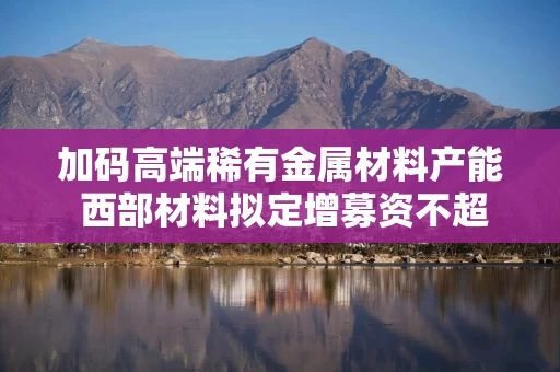 加码高端稀有金属材料产能 西部材料拟定增募资不超11.9亿元 加码高端稀有金属材料产能 西部材料拟定增募资不超11.9亿元