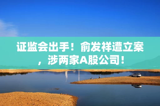 证监会出手!俞发祥遭立案,涉两家A股公司! 证监会出手!俞发祥遭立案,涉两家A股公司!