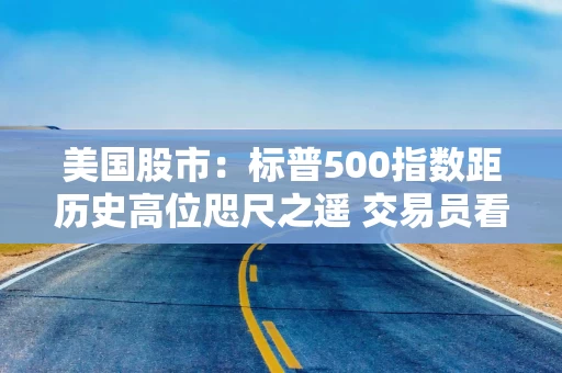 美国股市：标普500指数距历史高位咫尺之遥 交易员看好财报季表现
