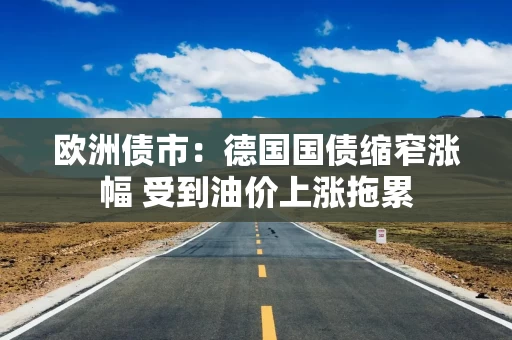 欧洲债市:德国国债缩窄涨幅 受到油价上涨拖累 欧洲债市:德国国债缩窄涨幅 受到油价上涨拖累