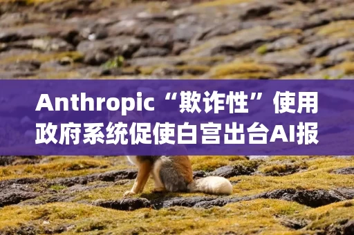 Anthropic“欺诈性”使用政府系统促使白宫出台AI报告强制令