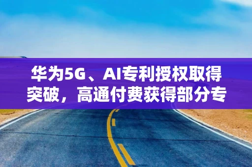 华为5G、AI专利授权取得突破,高通付费获得部分专利 华为5G、AI专利授权取得突破,高通付费获得部分专利