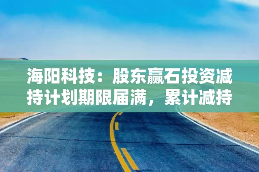 海阳科技:股东赢石投资减持计划期限届满,累计减持2.95%股份 海阳科技:股东赢石投资减持计划期限届满,累计减持2.95%股份