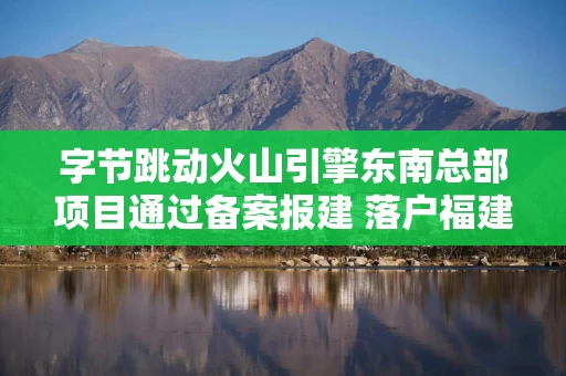 字节跳动火山引擎东南总部项目通过备案报建 落户福建福州鼓楼