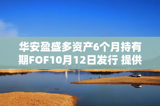 华安盈盛多资产6个月持有期FOF10月12日发行 提供一站式资产配置解决方案 华安盈盛多资产6个月持有期FOF10月12日发行 提供一站式资产配置解决方案