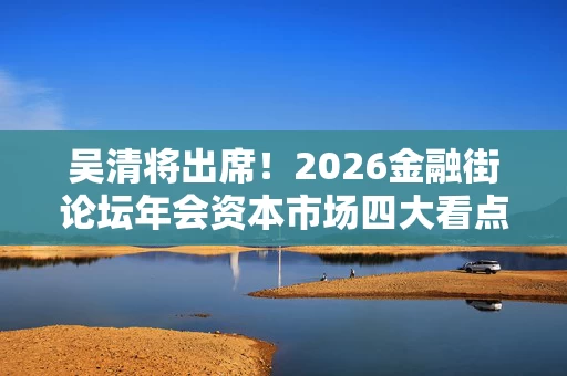 吴清将出席!2026金融街论坛年会资本市场四大看点来了 吴清将出席!2026金融街论坛年会资本市场四大看点来了