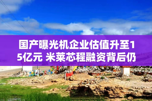 国产曝光机企业估值升至15亿元 米莱芯程融资背后仍有技术商业化考验 国产曝光机企业估值升至15亿元 米莱芯程融资背后仍有技术商业化考验