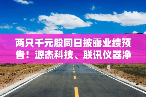 两只千元股同日披露业绩预告!源杰科技、联讯仪器净利润大幅预增 两只千元股同日披露业绩预告!源杰科技、联讯仪器净利润大幅预增