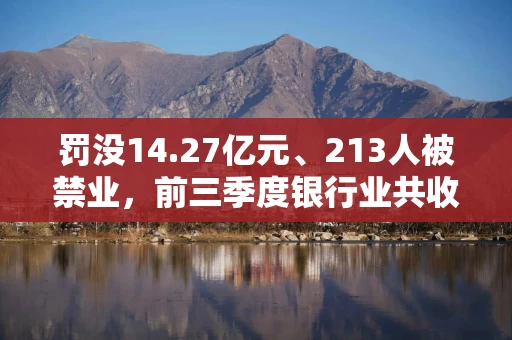 罚没14.27亿元、213人被禁业，前三季度银行业共收罚单2400多张，严监管态势持续